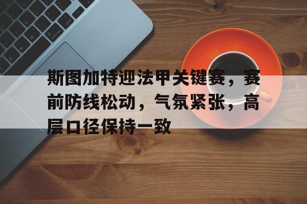 米兰体育首页-关于斯图加特迎法甲关键赛，赛前防线松动，气氛紧张，高层口径保持一致的信息