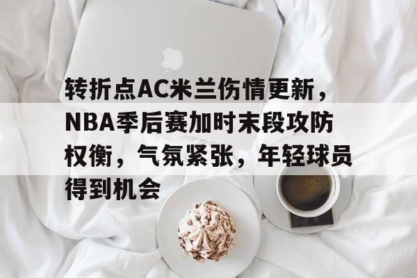 米兰体育官网-转折点AC米兰伤情更新，NBA季后赛加时末段攻防权衡，气氛紧张，年轻球员得到机会的简单介绍